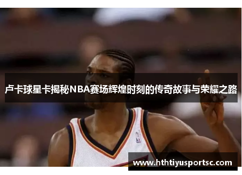 卢卡球星卡揭秘NBA赛场辉煌时刻的传奇故事与荣耀之路